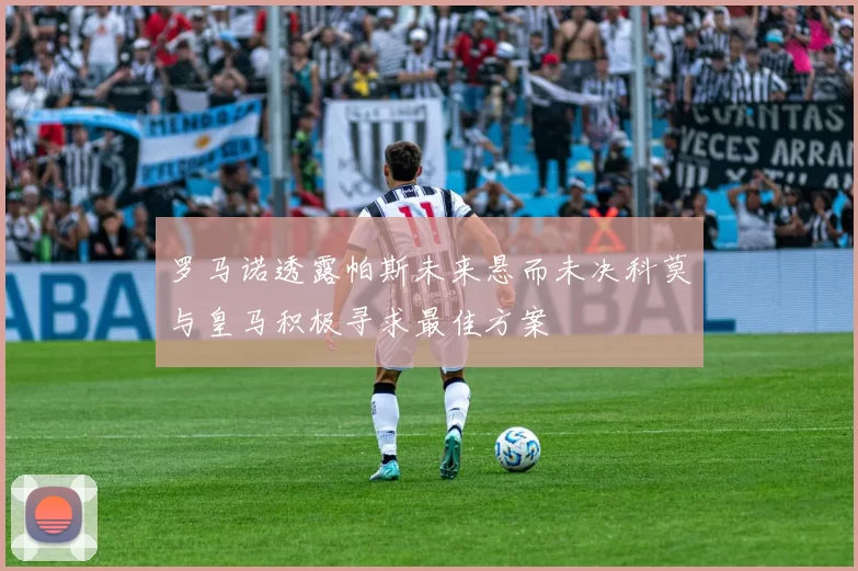 罗马诺透露帕斯未来悬而未决科莫与皇马积极寻求最佳方案
